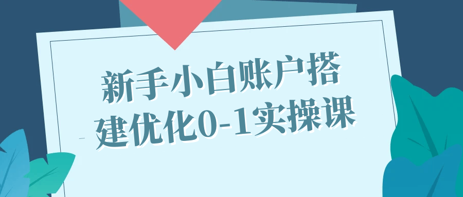 新手小白账户搭建优化0-1实操课 图片1 新手小白账户搭建优化0-1实操课 图片1